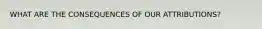 WHAT ARE THE CONSEQUENCES OF OUR ATTRIBUTIONS?