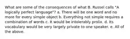 What are some of the consequences of what B. Russel calls "A logically perfect language"? a. There will be one word and no more for every simple object b. Everything not simple requires a combination of words c. It would be intolerably prolix. d. Its vocabulary would be very largely private to one speaker. e. All of the above.