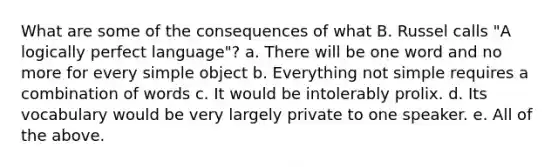 What are some of the consequences of what B. Russel calls "A logically perfect language"? a. There will be one word and no more for every simple object b. Everything not simple requires a combination of words c. It would be intolerably prolix. d. Its vocabulary would be very largely private to one speaker. e. All of the above.