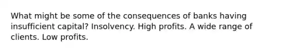 What might be some of the consequences of banks having insufficient​ capital? Insolvency. High profits. A wide range of clients. Low profits.