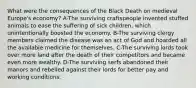 What were the consequences of the Black Death on medieval Europe's economy? A-The surviving craftspeople invented stuffed animals to ease the suffering of sick children, which unintentionally boosted the economy. B-The surviving clergy members claimed the disease was an act of God and hoarded all the available medicine for themselves. C-The surviving lords took over more land after the death of their competitors and became even more wealthy. D-The surviving serfs abandoned their manors and rebelled against their lords for better pay and working conditions.