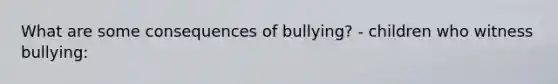 What are some consequences of bullying? - children who witness bullying: