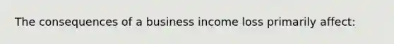 The consequences of a business income loss primarily affect: