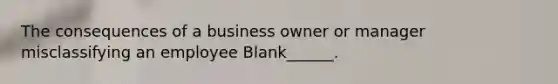 The consequences of a business owner or manager misclassifying an employee Blank______.