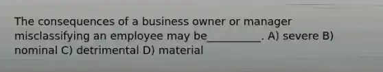 The consequences of a business owner or manager misclassifying an employee may be__________. A) severe B) nominal C) detrimental D) material