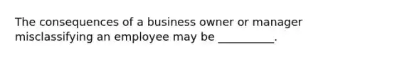 The consequences of a business owner or manager misclassifying an employee may be __________.