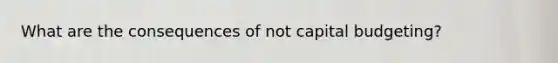 What are the consequences of not capital budgeting?