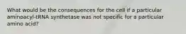 What would be the consequences for the cell if a particular aminoacyl-tRNA synthetase was not specific for a particular amino acid?