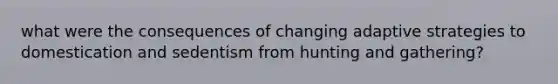 what were the consequences of changing adaptive strategies to domestication and sedentism from hunting and gathering?