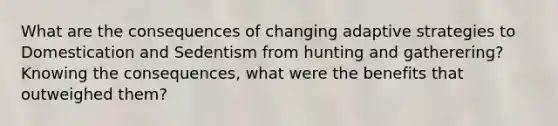 What are the consequences of changing adaptive strategies to Domestication and Sedentism from hunting and gatherering? Knowing the consequences, what were the benefits that outweighed them?