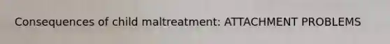 Consequences of child maltreatment: ATTACHMENT PROBLEMS