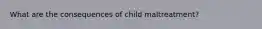 What are the consequences of child maltreatment?