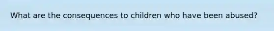 What are the consequences to children who have been abused?