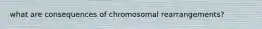 what are consequences of chromosomal rearrangements?