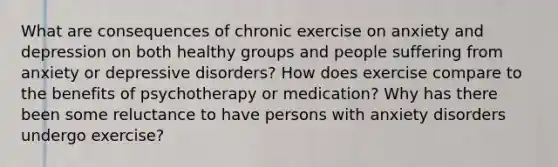 What are consequences of chronic exercise on anxiety and depression on both healthy groups and people suffering from anxiety or depressive disorders? How does exercise compare to the benefits of psychotherapy or medication? Why has there been some reluctance to have persons with anxiety disorders undergo exercise?