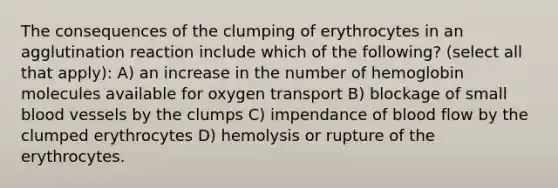 The consequences of the clumping of erythrocytes in an agglutination reaction include which of the following? (select all that apply): A) an increase in the number of hemoglobin molecules available for oxygen transport B) blockage of small blood vessels by the clumps C) impendance of blood flow by the clumped erythrocytes D) hemolysis or rupture of the erythrocytes.