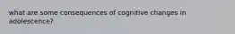 what are some consequences of cognitive changes in adolescence?