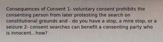 Consequences of Consent 1- voluntary consent prohibits the consenting person from later protesting the search on constitutional grounds and - do you have a stop, a mire stop, or a seizure 2- consent searches can benefit a consenting party who is innocent...how?