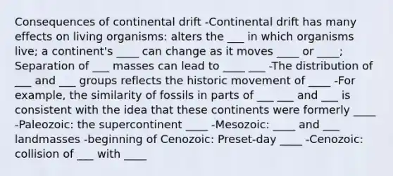 Consequences of continental drift -Continental drift has many effects on living organisms: alters the ___ in which organisms live; a continent's ____ can change as it moves ____ or ____; Separation of ___ masses can lead to ____ ___ -The distribution of ___ and ___ groups reflects the historic movement of ____ -For example, the similarity of fossils in parts of ___ ___ and ___ is consistent with the idea that these continents were formerly ____ -Paleozoic: the supercontinent ____ -Mesozoic: ____ and ___ landmasses -beginning of Cenozoic: Preset-day ____ -Cenozoic: collision of ___ with ____