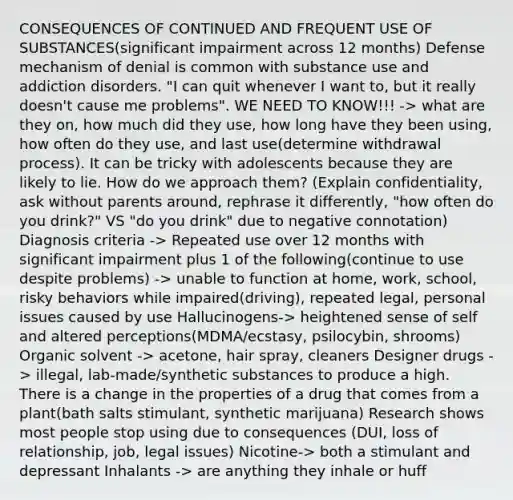 CONSEQUENCES OF CONTINUED AND FREQUENT USE OF SUBSTANCES(significant impairment across 12 months) Defense mechanism of denial is common with substance use and addiction disorders. "I can quit whenever I want to, but it really doesn't cause me problems". WE NEED TO KNOW!!! -> what are they on, how much did they use, how long have they been using, how often do they use, and last use(determine withdrawal process). It can be tricky with adolescents because they are likely to lie. How do we approach them? (Explain confidentiality, ask without parents around, rephrase it differently, "how often do you drink?" VS "do you drink" due to negative connotation) Diagnosis criteria -> Repeated use over 12 months with significant impairment plus 1 of the following(continue to use despite problems) -> unable to function at home, work, school, risky behaviors while impaired(driving), repeated legal, personal issues caused by use Hallucinogens-> heightened sense of self and altered perceptions(MDMA/ecstasy, psilocybin, shrooms) Organic solvent -> acetone, hair spray, cleaners Designer drugs -> illegal, lab-made/synthetic substances to produce a high. There is a change in the properties of a drug that comes from a plant(bath salts stimulant, synthetic marijuana) Research shows most people stop using due to consequences (DUI, loss of relationship, job, legal issues) Nicotine-> both a stimulant and depressant Inhalants -> are anything they inhale or huff