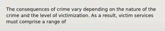 The consequences of crime vary depending on the nature of the crime and the level of victimization. As a result, victim services must comprise a range of