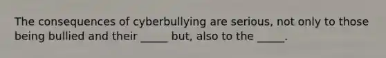 The consequences of cyberbullying are serious, not only to those being bullied and their _____ but, also to the _____.