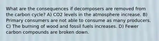 What are the consequences if decomposers are removed from the carbon cycle? A) CO2 levels in the atmosphere increase. B) Primary consumers are not able to consume as many producers. C) The burning of wood and fossil fuels increases. D) Fewer carbon compounds are broken down.