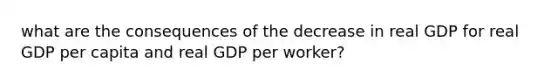 what are the consequences of the decrease in real GDP for real GDP per capita and real GDP per worker?