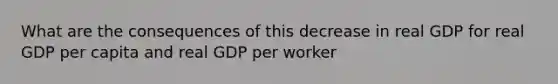 What are the consequences of this decrease in real GDP for real GDP per capita and real GDP per worker