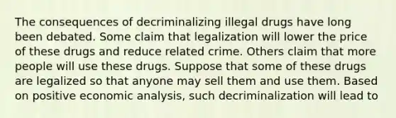 The consequences of decriminalizing illegal drugs have long been debated. Some claim that legalization will lower the price of these drugs and reduce related crime. Others claim that more people will use these drugs. Suppose that some of these drugs are legalized so that anyone may sell them and use them. Based on positive economic​ analysis, such decriminalization will lead to