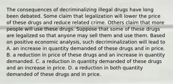 The consequences of decriminalizing illegal drugs have long been debated. Some claim that legalization will lower the price of these drugs and reduce related crime. Others claim that more people will use these drugs. Suppose that some of these drugs are legalized so that anyone may sell them and use them. Based on positive economic​ analysis, such decriminalization will lead to A. an increase in quantity demanded of these drugs and in price. B. a reduction in price of these drugs and an increase in quantity demanded. C. a reduction in quantity demanded of these drugs and an increase in price. D. a reduction in both quantity demanded of these drugs and in price.