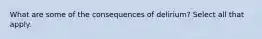 What are some of the consequences of delirium? Select all that apply.