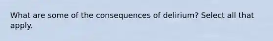 What are some of the consequences of delirium? Select all that apply.