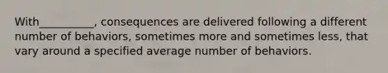 With__________, consequences are delivered following a different number of behaviors, sometimes more and sometimes less, that vary around a specified average number of behaviors.