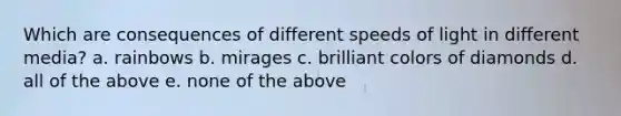 Which are consequences of different speeds of light in different media? a. rainbows b. mirages c. brilliant colors of diamonds d. all of the above e. none of the above