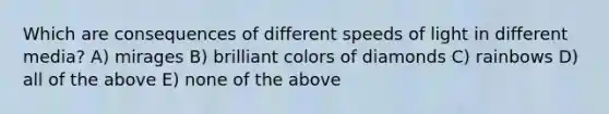 Which are consequences of different speeds of light in different media? A) mirages B) brilliant colors of diamonds C) rainbows D) all of the above E) none of the above