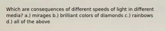 Which are consequences of different speeds of light in different media? a.) mirages b.) brilliant colors of diamonds c.) rainbows d.) all of the above