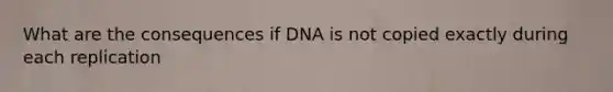 What are the consequences if DNA is not copied exactly during each replication