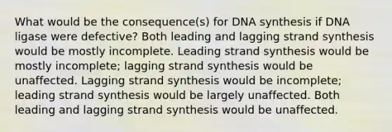 What would be the consequence(s) for DNA synthesis if DNA ligase were defective? Both leading and lagging strand synthesis would be mostly incomplete. Leading strand synthesis would be mostly incomplete; lagging strand synthesis would be unaffected. Lagging strand synthesis would be incomplete; leading strand synthesis would be largely unaffected. Both leading and lagging strand synthesis would be unaffected.