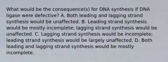 What would be the consequence(s) for DNA synthesis if DNA ligase were defective? A. Both leading and lagging strand synthesis would be unaffected. B. Leading strand synthesis would be mostly incomplete; lagging strand synthesis would be unaffected. C. Lagging strand synthesis would be incomplete; leading strand synthesis would be largely unaffected. D. Both leading and lagging strand synthesis would be mostly incomplete.