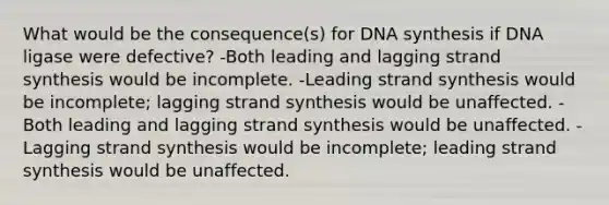 What would be the consequence(s) for DNA synthesis if DNA ligase were defective? -Both leading and lagging strand synthesis would be incomplete. -Leading strand synthesis would be incomplete; lagging strand synthesis would be unaffected. -Both leading and lagging strand synthesis would be unaffected. -Lagging strand synthesis would be incomplete; leading strand synthesis would be unaffected.