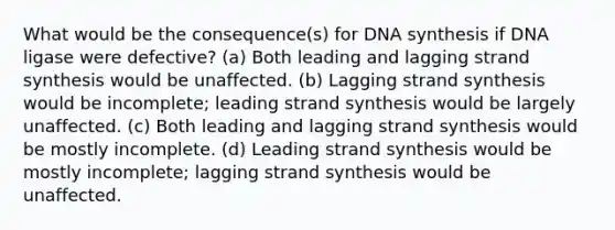 What would be the consequence(s) for DNA synthesis if DNA ligase were defective? (a) Both leading and lagging strand synthesis would be unaffected. (b) Lagging strand synthesis would be incomplete; leading strand synthesis would be largely unaffected. (c) Both leading and lagging strand synthesis would be mostly incomplete. (d) Leading strand synthesis would be mostly incomplete; lagging strand synthesis would be unaffected.