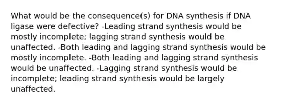 What would be the consequence(s) for DNA synthesis if DNA ligase were defective? -Leading strand synthesis would be mostly incomplete; lagging strand synthesis would be unaffected. -Both leading and lagging strand synthesis would be mostly incomplete. -Both leading and lagging strand synthesis would be unaffected. -Lagging strand synthesis would be incomplete; leading strand synthesis would be largely unaffected.