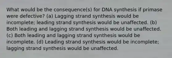 What would be the consequence(s) for DNA synthesis if primase were defective? (a) Lagging strand synthesis would be incomplete; leading strand synthesis would be unaffected. (b) Both leading and lagging strand synthesis would be unaffected. (c) Both leading and lagging strand synthesis would be incomplete. (d) Leading strand synthesis would be incomplete; lagging strand synthesis would be unaffected.