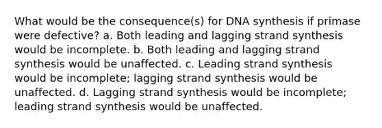 What would be the consequence(s) for DNA synthesis if primase were defective? a. Both leading and lagging strand synthesis would be incomplete. b. Both leading and lagging strand synthesis would be unaffected. c. Leading strand synthesis would be incomplete; lagging strand synthesis would be unaffected. d. Lagging strand synthesis would be incomplete; leading strand synthesis would be unaffected.