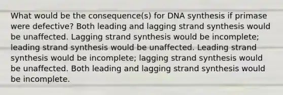 What would be the consequence(s) for DNA synthesis if primase were defective? Both leading and lagging strand synthesis would be unaffected. Lagging strand synthesis would be incomplete; leading strand synthesis would be unaffected. Leading strand synthesis would be incomplete; lagging strand synthesis would be unaffected. Both leading and lagging strand synthesis would be incomplete.