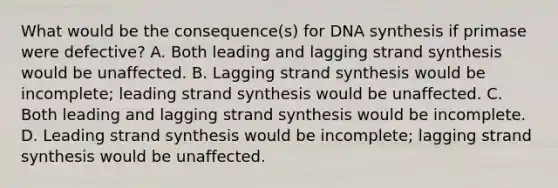 What would be the consequence(s) for DNA synthesis if primase were defective? A. Both leading and lagging strand synthesis would be unaffected. B. Lagging strand synthesis would be incomplete; leading strand synthesis would be unaffected. C. Both leading and lagging strand synthesis would be incomplete. D. Leading strand synthesis would be incomplete; lagging strand synthesis would be unaffected.