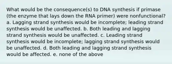 What would be the consequence(s) to DNA synthesis if primase (the enzyme that lays down the RNA primer) were nonfunctional? a. Lagging strand synthesis would be incomplete; leading strand synthesis would be unaffected. b. Both leading and lagging strand synthesis would be unaffected. c. Leading strand synthesis would be incomplete; lagging strand synthesis would be unaffected. d. Both leading and lagging strand synthesis would be affected. e. none of the above