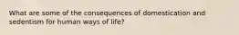 What are some of the consequences of domestication and sedentism for human ways of life?