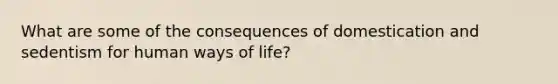 What are some of the consequences of domestication and sedentism for human ways of life?